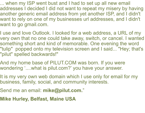 ... when my ISP went bust and I had to set up all new email addresses I decided I did not want to repeat my misery by having another generic email address from yet another ISP, and I didn't want to rely on one of my businesses url addresses, and I didn't want to go gmail.com.  I use and love Outlook. I looked for a web address, a URL of my very own that no one could take away, switch, or cancel. I wanted something short and kind of memorable. One evening the word "tulip"  popped onto my television screen and I said... "Hey; that's "pilut" spelled backwards!"  And my home base of PILUT.COM was born. If you were wondering �....what is pilut.com?� you have your answer.  It is my very own web domain which I use only for email for my business, family, social, and community interests.  Send me an email: mike@pilut.com.�  Mike Hurley, Belfast, Maine USA